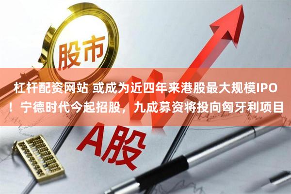 杠杆配资网站 或成为近四年来港股最大规模IPO！宁德时代今起招股，九成募资将投向匈牙利项目