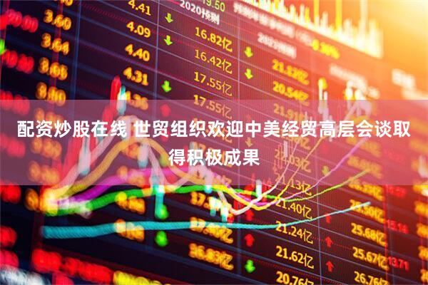 配资炒股在线 世贸组织欢迎中美经贸高层会谈取得积极成果