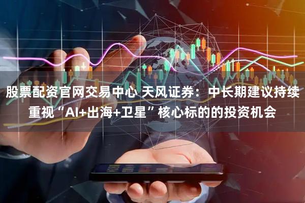 股票配资官网交易中心 天风证券：中长期建议持续重视“AI+出海+卫星”核心标的的投资机会