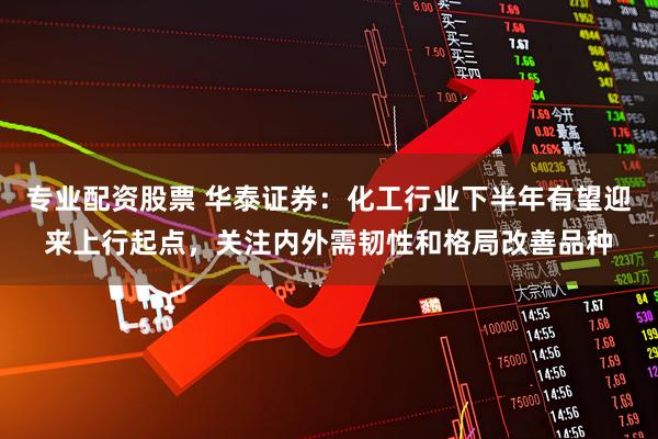 专业配资股票 华泰证券：化工行业下半年有望迎来上行起点，关注内外需韧性和格局改善品种
