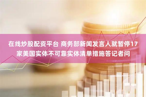 在线炒股配资平台 商务部新闻发言人就暂停17家美国实体不可靠实体清单措施答记者问