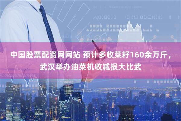 中国股票配资网网站 预计多收菜籽160余万斤，武汉举办油菜机收减损大比武