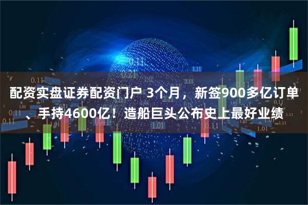 配资实盘证券配资门户 3个月，新签900多亿订单、手持4600亿！造船巨头公布史上最好业绩