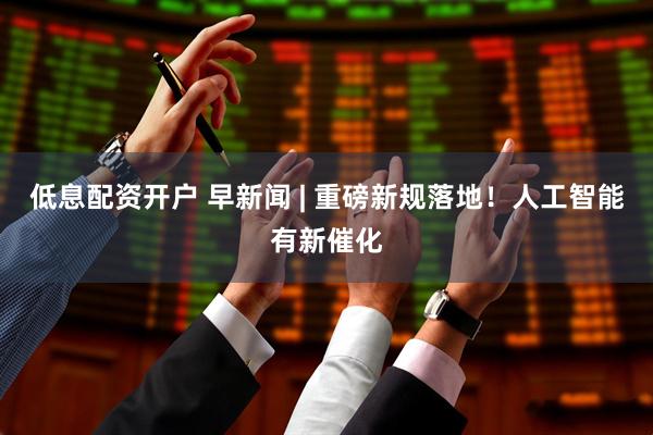 低息配资开户 早新闻 | 重磅新规落地！人工智能有新催化