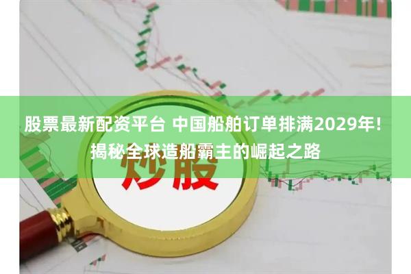 股票最新配资平台 中国船舶订单排满2029年! 揭秘全球造船霸主的崛起之路