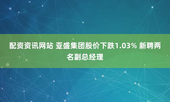 配资资讯网站 亚盛集团股价下跌1.03% 新聘两名副总经理