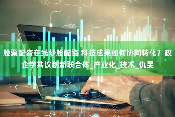 股票配资在线炒股配资 科技成果如何协同转化？政企学共议创新联合体_产业化_技术_仇旻