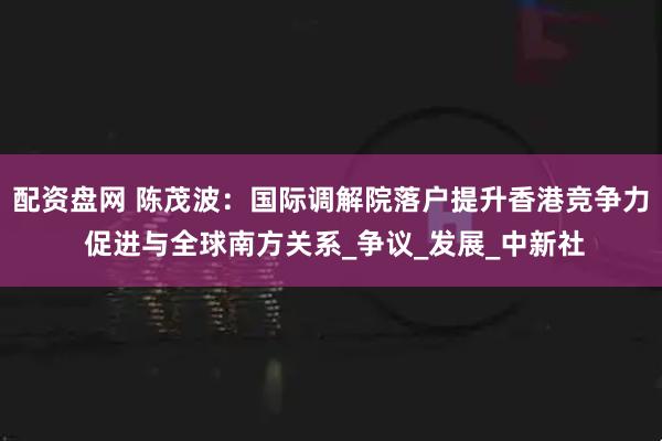 配资盘网 陈茂波：国际调解院落户提升香港竞争力 促进与全球南方关系_争议_发展_中新社