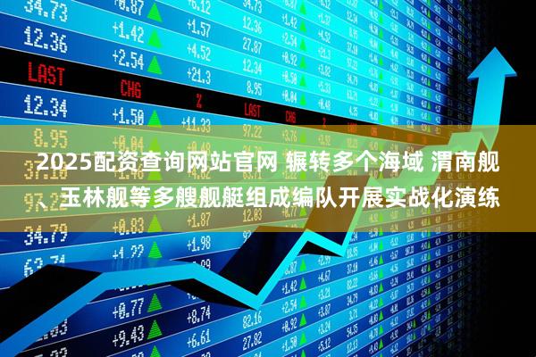 2025配资查询网站官网 辗转多个海域 渭南舰、玉林舰等多艘舰艇组成编队开展实战化演练