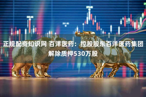 正规配资知识网 百洋医药：控股股东百洋医药集团解除质押530万股
