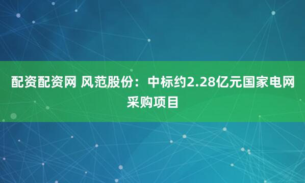 配资配资网 风范股份：中标约2.28亿元国家电网采购项目