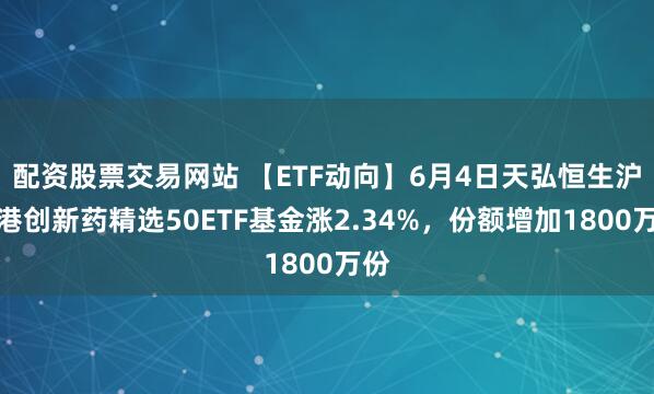 配资股票交易网站 【ETF动向】6月4日天弘恒生沪深港创新药精选50ETF基金涨2.34%，份额增加1800万份