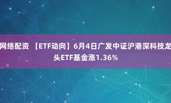 网络配资 【ETF动向】6月4日广发中证沪港深科技龙头ETF基金涨1.36%