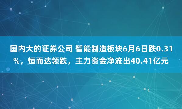 国内大的证券公司 智能制造板块6月6日跌0.31%，恒而达领跌，主力资金净流出40.41亿元