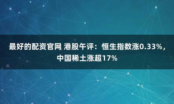 最好的配资官网 港股午评：恒生指数涨0.33%，中国稀土涨超17%