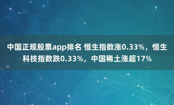 中国正规股票app排名 恒生指数涨0.33%，恒生科技指数跌0.33%，中国稀土涨超17%