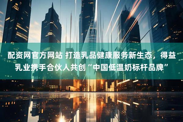 配资网官方网站 打造乳品健康服务新生态，得益乳业携手合伙人共创“中国低温奶标杆品牌”