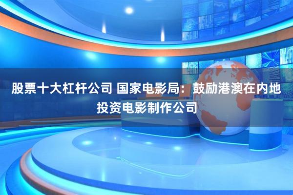 股票十大杠杆公司 国家电影局：鼓励港澳在内地投资电影制作公司