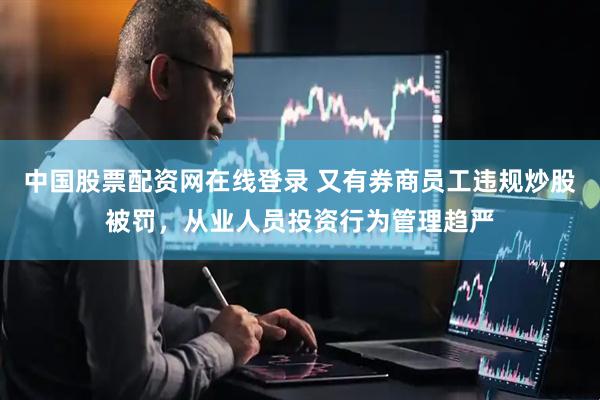 中国股票配资网在线登录 又有券商员工违规炒股被罚，从业人员投资行为管理趋严