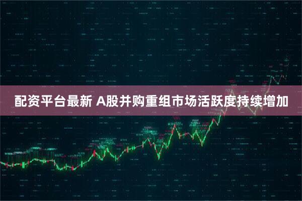 配资平台最新 A股并购重组市场活跃度持续增加