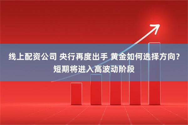 线上配资公司 央行再度出手 黄金如何选择方向？短期将进入高波动阶段