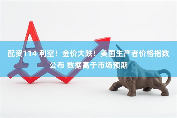 配资114 利空！金价大跌！美国生产者价格指数公布 数据高于市场预期