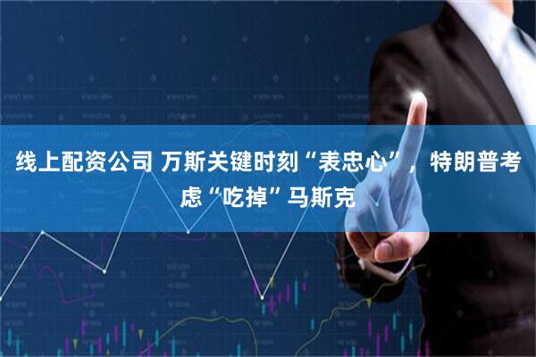 线上配资公司 万斯关键时刻“表忠心”，特朗普考虑“吃掉”马斯克