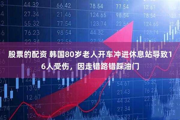 股票的配资 韩国80岁老人开车冲进休息站导致16人受伤，因走错路错踩油门