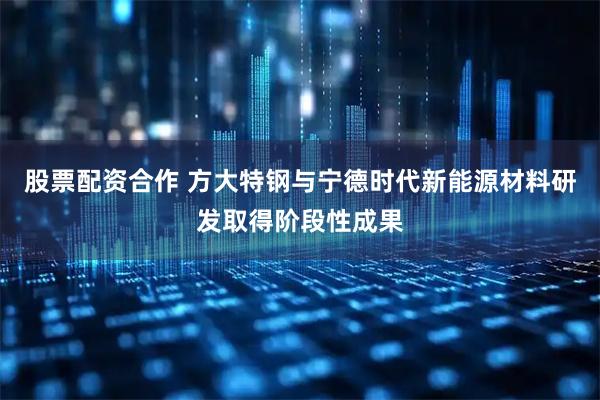 股票配资合作 方大特钢与宁德时代新能源材料研发取得阶段性成果