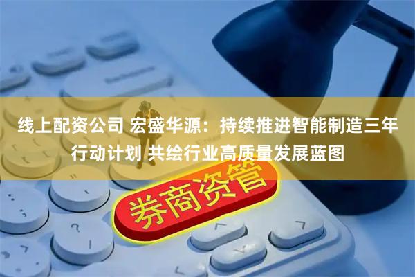 线上配资公司 宏盛华源：持续推进智能制造三年行动计划 共绘行业高质量发展蓝图