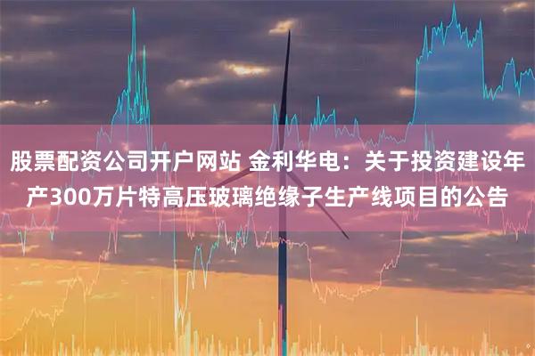 股票配资公司开户网站 金利华电：关于投资建设年产300万片特高压玻璃绝缘子生产线项目的公告