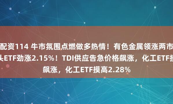 配资114 牛市氛围点燃做多热情！有色金属领涨两市，有色龙头ETF劲涨2.15%！TDI供应告急价格飙涨，化工ETF摸高2.28%