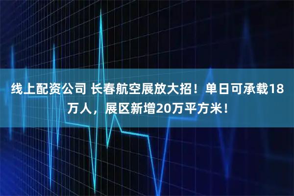 线上配资公司 长春航空展放大招！单日可承载18万人，展区新增20万平方米！