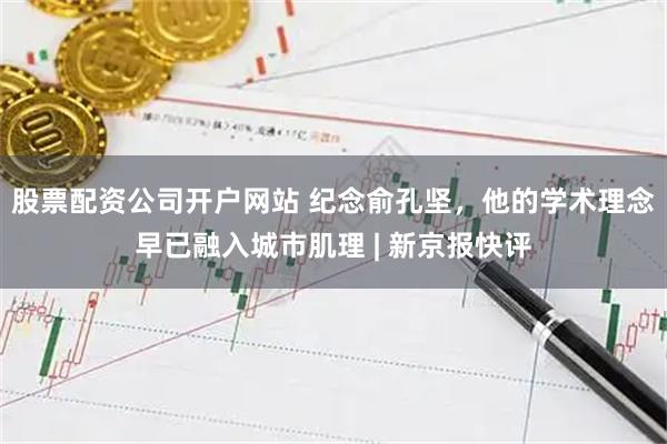 股票配资公司开户网站 纪念俞孔坚，他的学术理念早已融入城市肌理 | 新京报快评