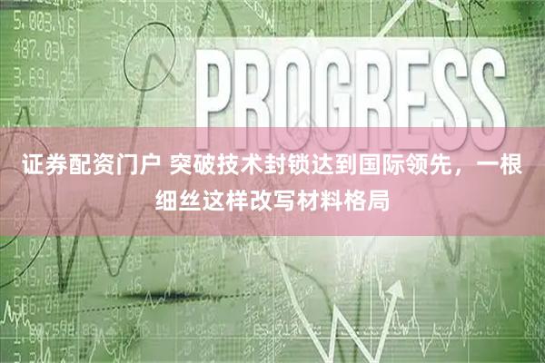证券配资门户 突破技术封锁达到国际领先，一根细丝这样改写材料格局
