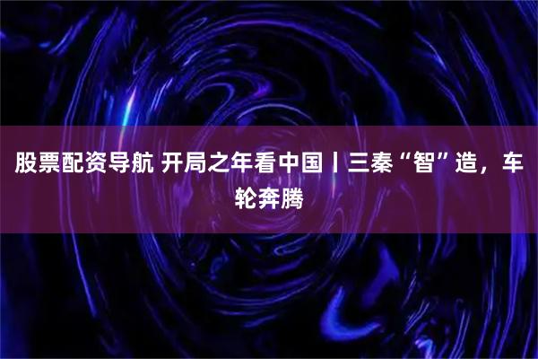 股票配资导航 开局之年看中国丨三秦“智”造，车轮奔腾