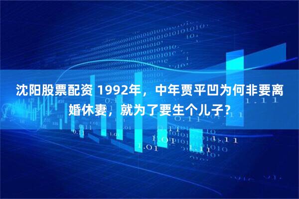 沈阳股票配资 1992年，中年贾平凹为何非要离婚休妻，就为了要生个儿子？