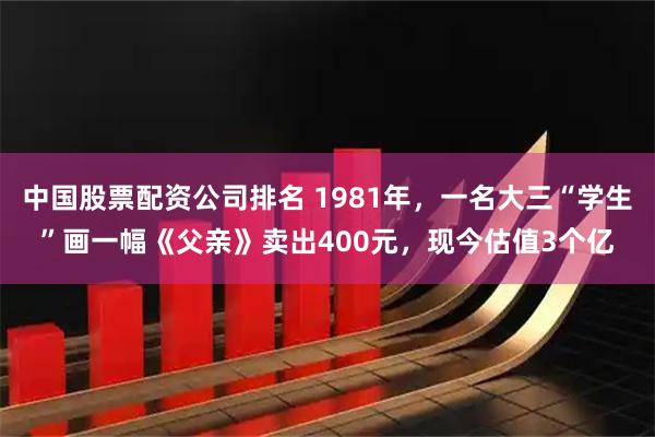 中国股票配资公司排名 1981年，一名大三“学生”画一幅《父亲》卖出400元，现今估值3个亿