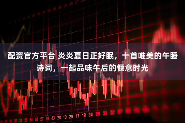 配资官方平台 炎炎夏日正好眠，十首唯美的午睡诗词，一起品味午后的惬意时光