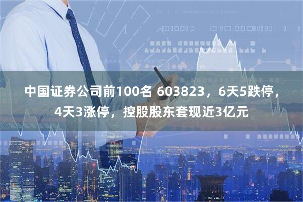 中国证券公司前100名 603823，6天5跌停，4天3涨停，控股股东套现近3亿元