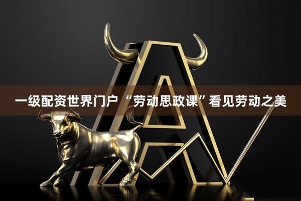 一级配资世界门户 “劳动思政课”看见劳动之美